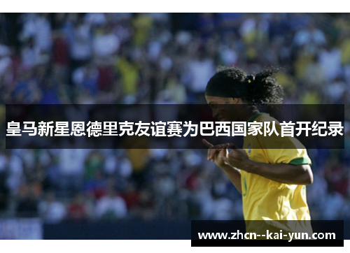 皇马新星恩德里克友谊赛为巴西国家队首开纪录